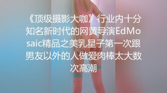 《顶级摄影大咖》行业内十分知名新时代的网黄导演EdMosaic精品之美乳星子第一次跟男友以外的人做爱肉棒太大数次高潮