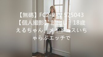 【無碼】FC2-PPV 575043 【個人撮影】 顔出し！18歳 えるちゃん、メイドコスいちゃらぶエッチで