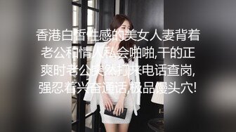 香港白皙性感的美女人妻背着老公和情人私会啪啪,干的正爽时老公突然打来电话查岗,强忍着兴奋通话,极品馒头穴!