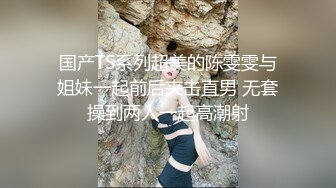 国产TS系列超美的陈雯雯与姐妹一起前后夹击直男 无套操到两人一起高潮射