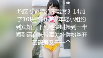 炮区专家嫖鸡不戴套3-14加了10块把20多岁年轻小姐约到宾馆里干到她尖叫操到一半闻到逼有味带毒为补偿粉丝开密码房又干一个