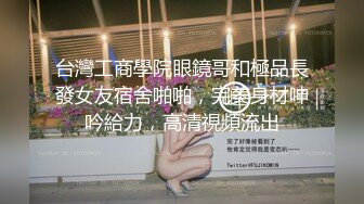 台灣工商學院眼鏡哥和極品長發女友宿舍啪啪，完美身材呻吟給力，高清視頻流出