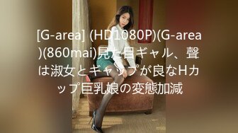 [G-area] (HD1080P)(G-area)(860mai)見た目ギャル、聲は淑女とギャップが良なHカップ巨乳娘の変態加減