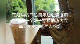 主题酒店白色圆床超近景偷拍貌似同一个妹子穿着情趣内衣每天和不同的男人约炮