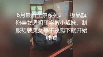 6月最新全景系列2❤️极品旗袍美女透明丁字裤小靓妹、制服裙装美女等不及蹲下就开始嘘嘘