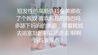 短发性感高颜值TS金美娜收了个贱奴 喜欢妈妈的鸡巴吗 多舔下妈妈的美脚，带着贱奴去浴室挺起菊花插进去 啊啊妈妈操深点！