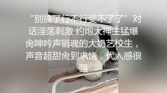 “别搞了行不行受不了了”对话淫荡刺激 约炮大神生猛爆肏呻吟声销魂的大奶艺校生，声音超甜肏到求饶，代入感很强