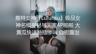 推特女神『Luluhsu』极品女神名模身材与闺蜜4P啪啪 大黄瓜快速抽插惨叫 自慰露出