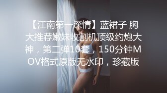 【江南第一深情】蓝裙子 胸大推荐嫩妹收割机顶级约炮大神，第二弹10套，150分钟MOV格式原版无水印，珍藏版