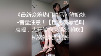 《最新众筹热门精品》鲜奶妹-音量注意！【巨乳凌辱绝叫哀嚎，大开脚拘束强制潮吹】私密处玩到红肿