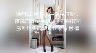 扬州CD伊雪：牛逼克拉斯，夜晚户外挑战极限，插菊花刺激到龟头高潮，狂喷尿 卧槽！