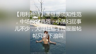 【用利抽插】黑框眼镜知性范，中场换套再战，小荡妇屁事儿不少，大屌狂插干得服服帖帖只剩下浪叫