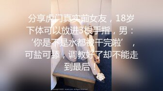 分享虎门真实前女友，18岁下体可以放进3根手指，男：‘你是不是水都被干完啦’，可盐可舔，调教好了却不能走到最后！