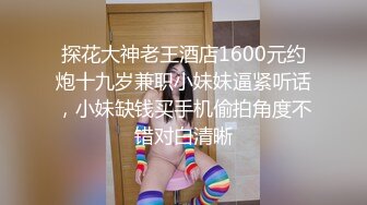 探花大神老王酒店1600元约炮十九岁兼职小妹妹逼紧听话，小妹缺钱买手机偷拍角度不错对白清晰