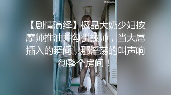 【剧情演绎】极品大奶少妇按摩师推油并勾引技师，当大屌插入的瞬间，那淫荡的叫声响彻整个房间！