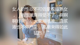 女人的性欲不可估量双插熟女，‘哦哦哦爽得受不了，啊啊啊好爽’，大量潮喷液、白浆液也不停产生，高潮来得如此猛烈！