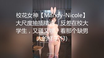 校花女神【Mandy-Nicole】大尺度抽插精选，反差在校大学生，又骚又嗲，看那个缺男人的样子 (3)