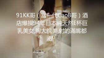 91KK哥（富一代CaoB哥）酒店爆操94年日本純天然E杯巨乳美女,胸大貌美,射的滿嘴都是!