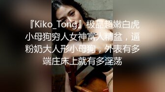 『Kiko_Tong』极品超嫩白虎小母狗穷人女神富人精盆，逼粉奶大人形小母狗，外表有多端庄床上就有多淫荡