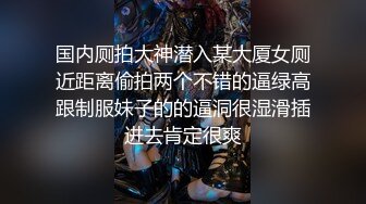 国内厕拍大神潜入某大厦女厕近距离偷拍两个不错的逼绿高跟制服妹子的的逼洞很湿滑插进去肯定很爽