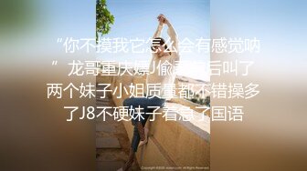 “你不摸我它怎么会有感觉呐”龙哥重庆嫖J偸录前后叫了两个妹子小姐质量都不错操多了J8不硬妹子着急了国语