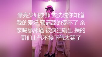 漂亮少妇技师 去洗洗你知道我的爱好 骚逼舔的受不了 亲亲嘴舔舔逼 被疯狂输出 操的哥们上气不接下气太猛了