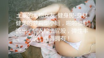 土豪的尤物女友-健身房-身材健美的萝莉型小妞，啪啪福利流出，后入撞击屁股，弹性丰满，值得拥有！