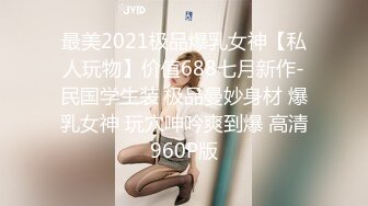 最美2021极品爆乳女神【私人玩物】价值688七月新作-民国学生装 极品曼妙身材 爆乳女神 玩穴呻吟爽到爆 高清960P版