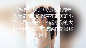 【妖界女神】TS潘霜霜 周末大屌奇痒，约操菊花很美的小狗，尽情放欲，抬起小狗的大腿一顿妖操，这波操作够骚够猛！