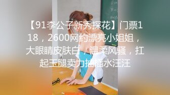 【91李公子新秀探花】门票118，2600网约漂亮小姐姐，大眼睛皮肤白，温柔风骚，扛起玉腿卖力抽插水汪汪