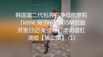 韩国富二代包养白净母狗萝莉「little_le_nni」BDSM后庭开发日记 束缚鞭打虐阴虐肛滴蜡【第二弹】 (1)