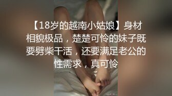 【18岁的越南小姑娘】身材相貌极品，楚楚可怜的妹子既要劈柴干活，还要满足老公的性需求，真可怜