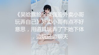 《吴晗露脸全裸强迫外卖小哥玩弄自己》外卖小哥有点不好意思，用道具玩弄了下她下体，边玩还边聊天