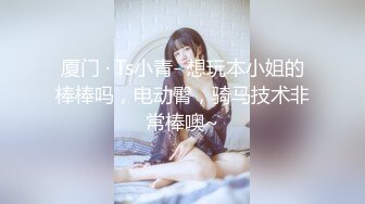 厦门 · Ts小青- 想玩本小姐的棒棒吗，电动臀，骑马技术非常棒噢~